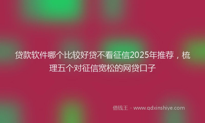 贷款软件哪个比较好贷不看征信2025年推荐，梳理五个对征信宽松的网贷口子
