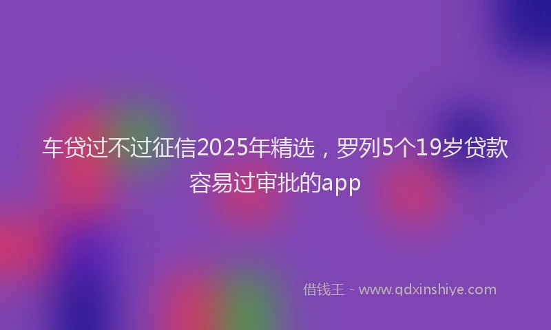 车贷过不过征信2025年精选，罗列5个19岁贷款容易过审批的app