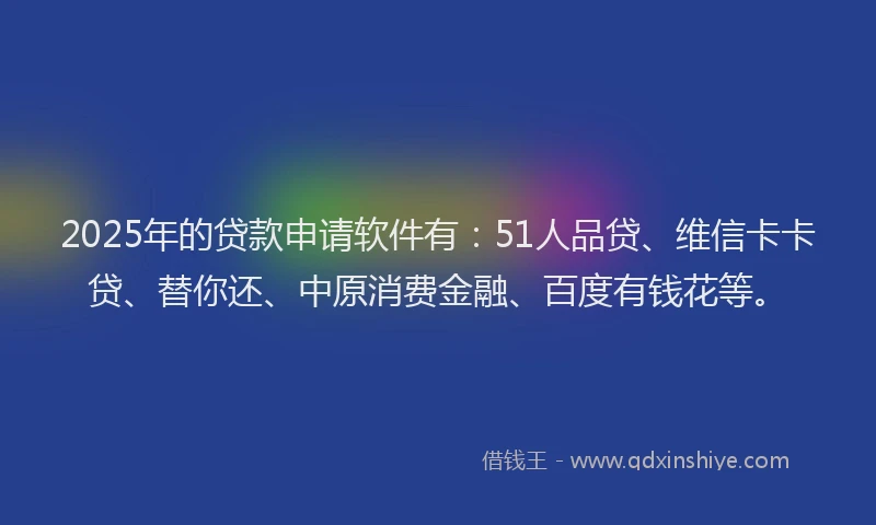 2025年的贷款申请软件有：51人品贷、维信卡卡贷、替你还、中原消费金融、百度有钱花等。