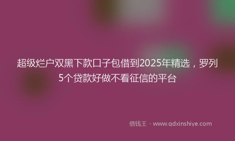超级烂户双黑下款口子包借到2025年精选，罗列5个贷款好做不看征信的平台