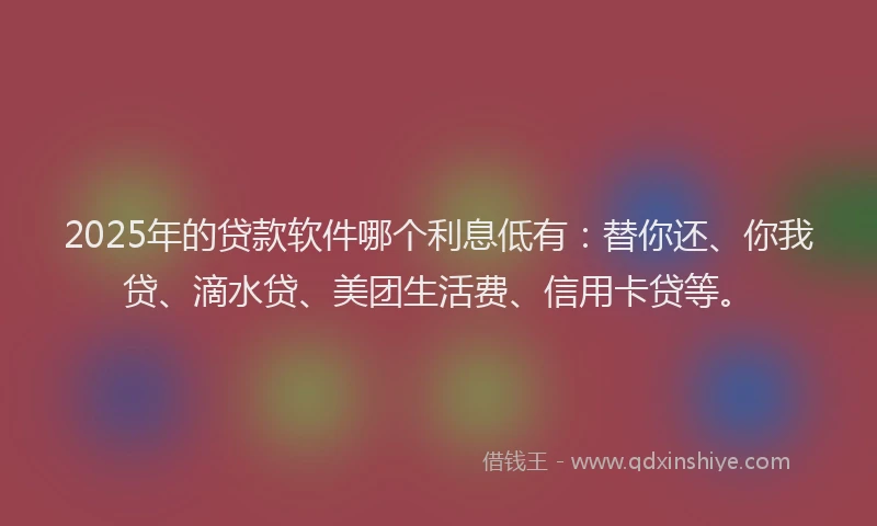 2025年的贷款软件哪个利息低有：替你还、你我贷、滴水贷、美团生活费、信用卡贷等。