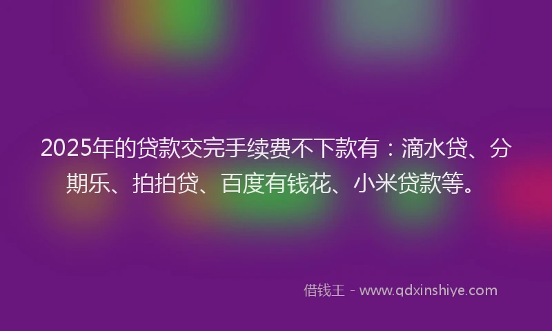 2025年的贷款交完手续费不下款有：滴水贷、分期乐、拍拍贷、百度有钱花、小米贷款等。