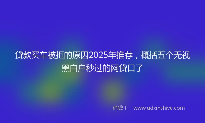 贷款买车被拒的原因2025年推荐，概括五个无视黑白户秒过的网贷口子