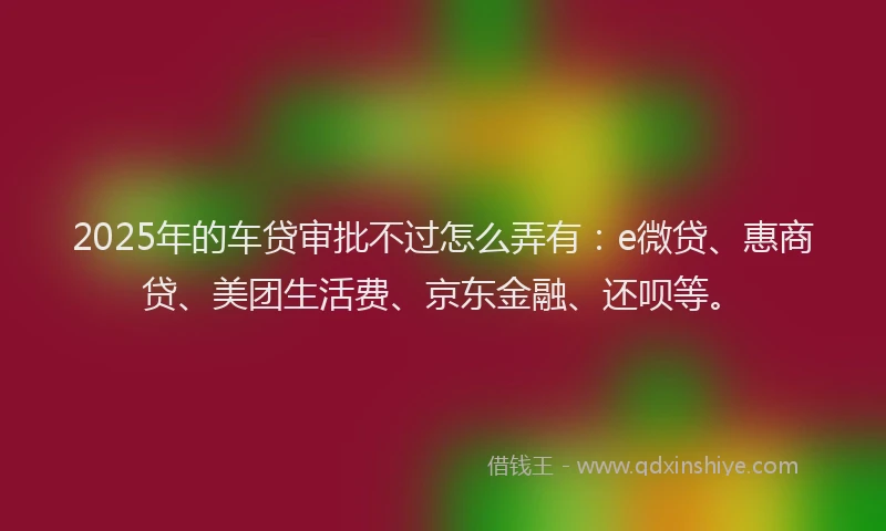 2025年的车贷审批不过怎么弄有：e微贷、惠商贷、美团生活费、京东金融、还呗等。