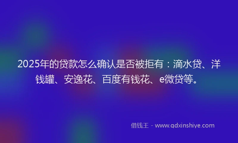 2025年的贷款怎么确认是否被拒有：滴水贷、洋钱罐、安逸花、百度有钱花、e微贷等。