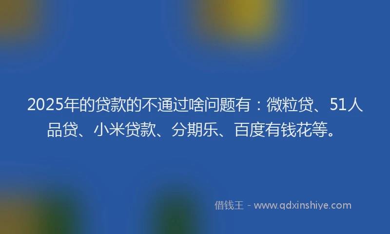 2025年的贷款的不通过啥问题有：微粒贷、51人品贷、小米贷款、分期乐、百度有钱花等。