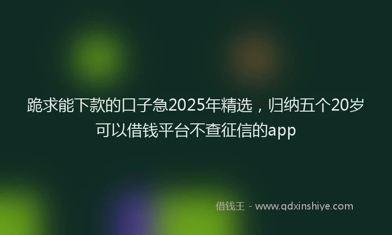 跪求能下款的口子急2025年精选，归纳五个20岁可以借钱平台不查征信的app