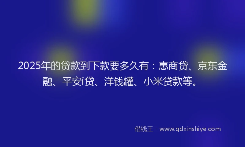 2025年的贷款到下款要多久有：惠商贷、京东金融、平安i贷、洋钱罐、小米贷款等。