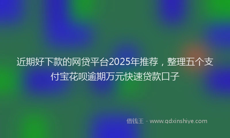近期好下款的网贷平台2025年推荐，整理五个支付宝花呗逾期万元快速贷款口子