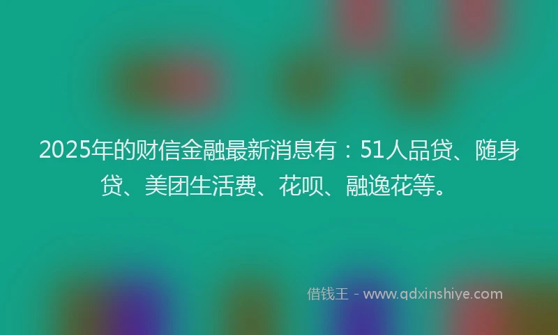 2025年的财信金融最新消息有：51人品贷、随身贷、美团生活费、花呗、融逸花等。