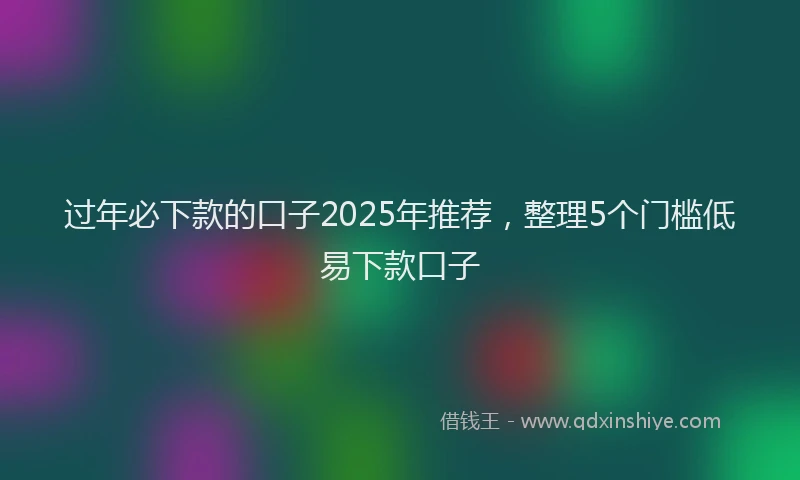 过年必下款的口子2025年推荐，整理5个门槛低易下款口子