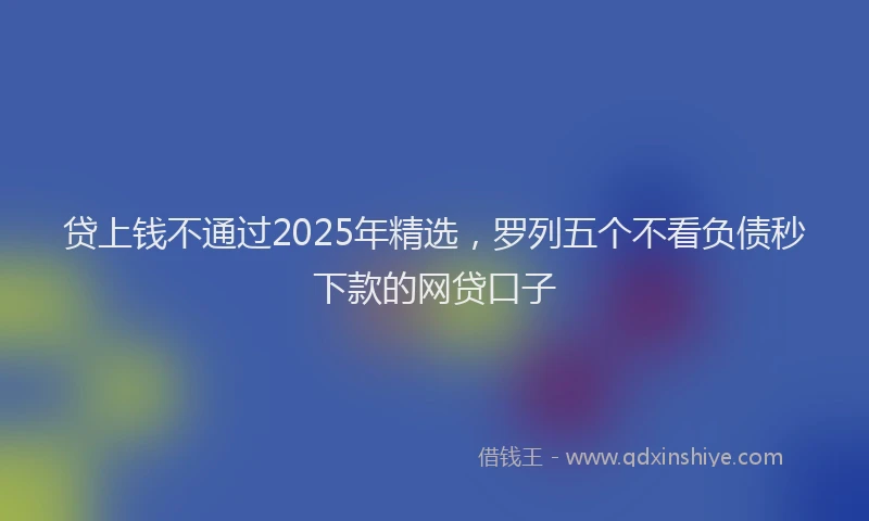 贷上钱不通过2025年精选，罗列五个不看负债秒下款的网贷口子
