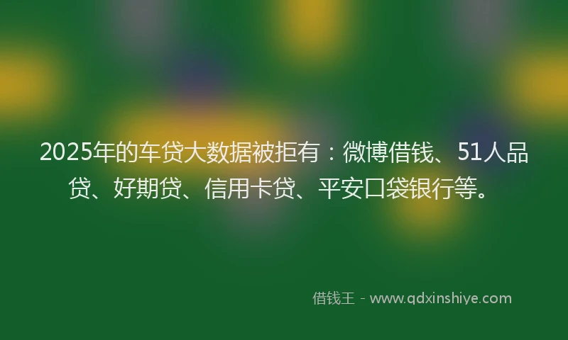 2025年的车贷大数据被拒有：微博借钱、51人品贷、好期贷、信用卡贷、平安口袋银行等。