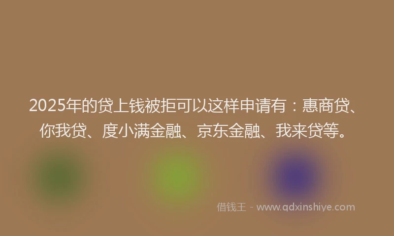 2025年的贷上钱被拒可以这样申请有：惠商贷、你我贷、度小满金融、京东金融、我来贷等。