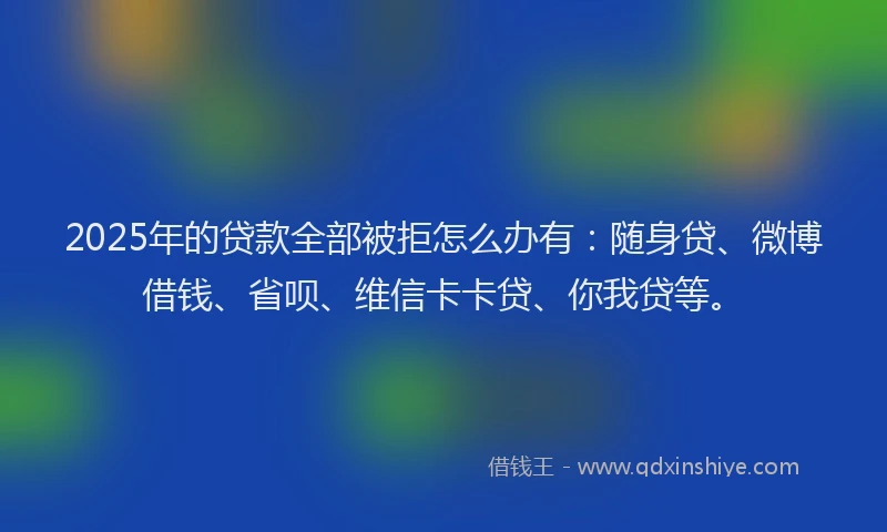 2025年的贷款全部被拒怎么办有：随身贷、微博借钱、省呗、维信卡卡贷、你我贷等。