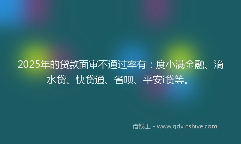 2025年的贷款面审不通过率有：度小满金融、滴水贷、快贷通、省呗、平安i贷等。