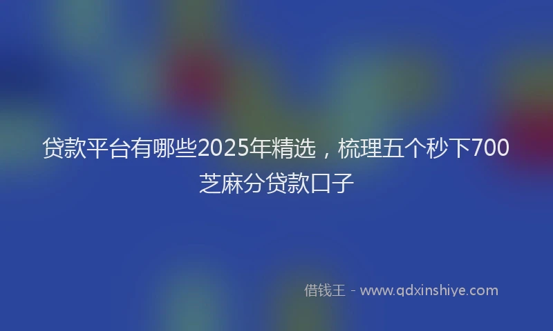贷款平台有哪些2025年精选，梳理五个秒下700芝麻分贷款口子