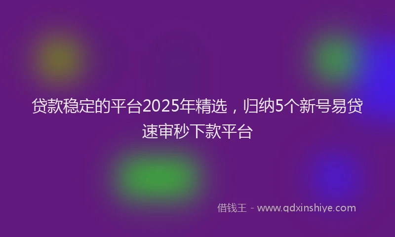 贷款稳定的平台2025年精选，归纳5个新号易贷速审秒下款平台