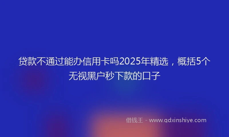 贷款不通过能办信用卡吗2025年精选，概括5个无视黑户秒下款的口子