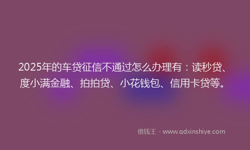 2025年的车贷征信不通过怎么办理有：读秒贷、度小满金融、拍拍贷、小花钱包、信用卡贷等。