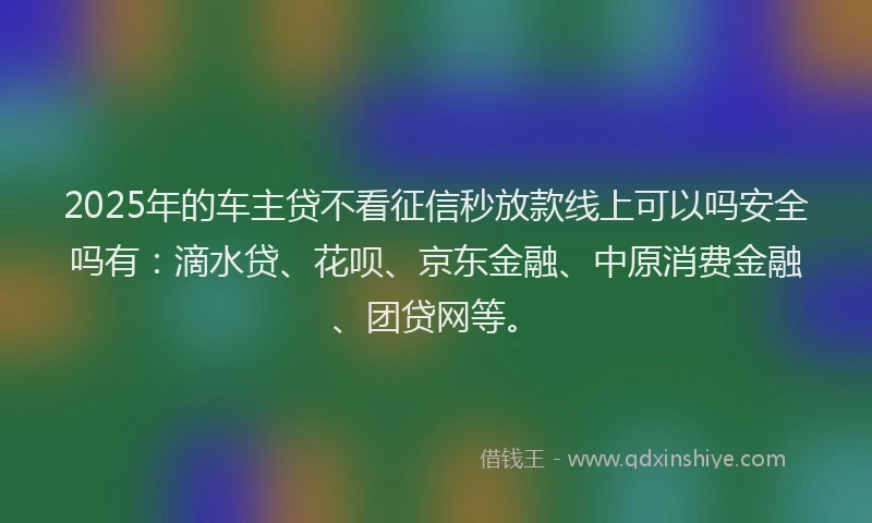 2025年的车主贷不看征信秒放款线上可以吗安全吗有：滴水贷、花呗、京东金融、中原消费金融、团贷网等。