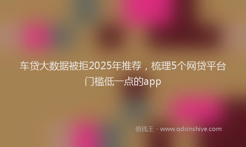 车贷大数据被拒2025年推荐，梳理5个网贷平台门槛低一点的app