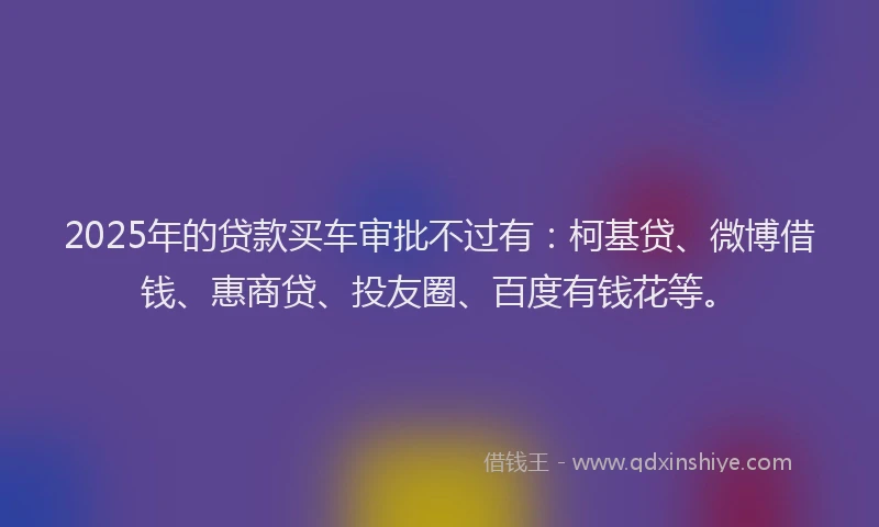 2025年的贷款买车审批不过有：柯基贷、微博借钱、惠商贷、投友圈、百度有钱花等。