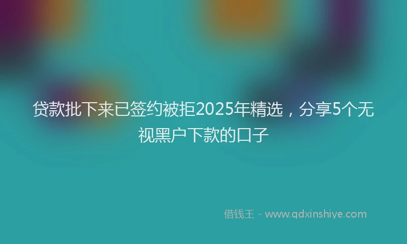 贷款批下来已签约被拒2025年精选，分享5个无视黑户下款的口子