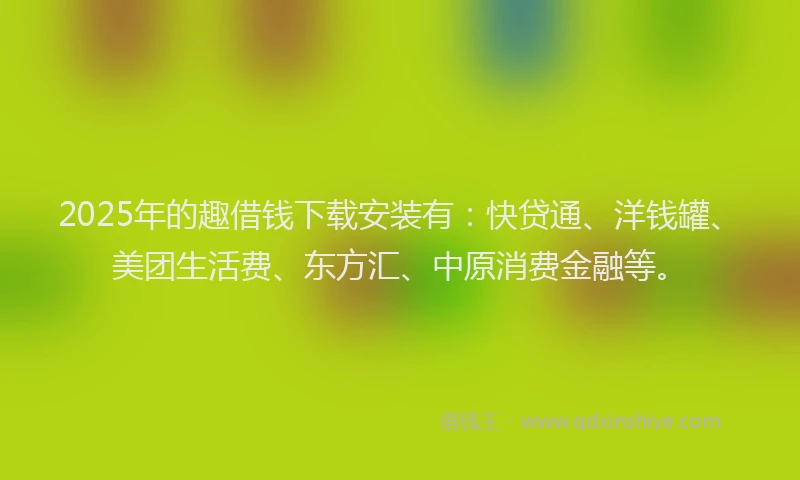2025年的趣借钱下载安装有：快贷通、洋钱罐、美团生活费、东方汇、中原消费金融等。