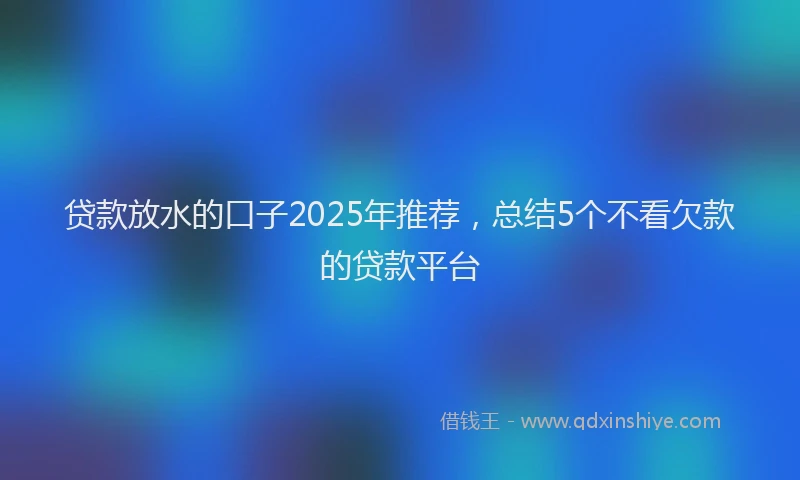 贷款放水的口子2025年推荐，总结5个不看欠款的贷款平台