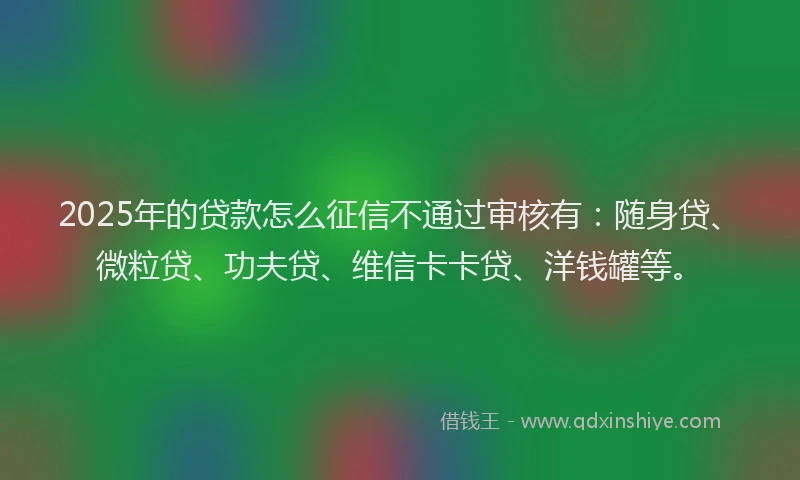 2025年的贷款怎么征信不通过审核有：随身贷、微粒贷、功夫贷、维信卡卡贷、洋钱罐等。