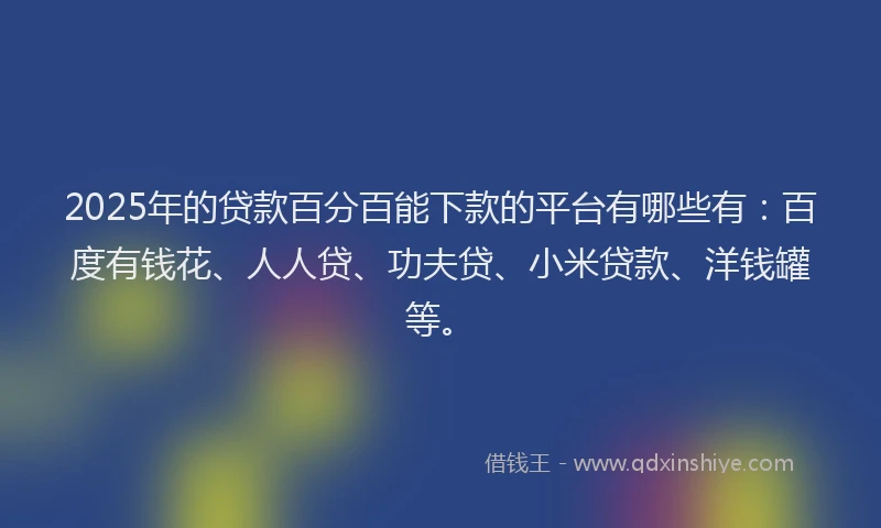 2025年的贷款百分百能下款的平台有哪些有：百度有钱花、人人贷、功夫贷、小米贷款、洋钱罐等。
