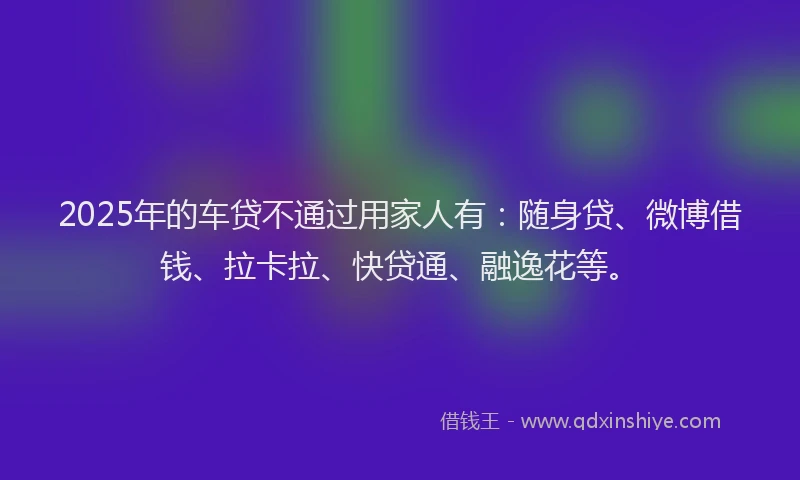 2025年的车贷不通过用家人有：随身贷、微博借钱、拉卡拉、快贷通、融逸花等。