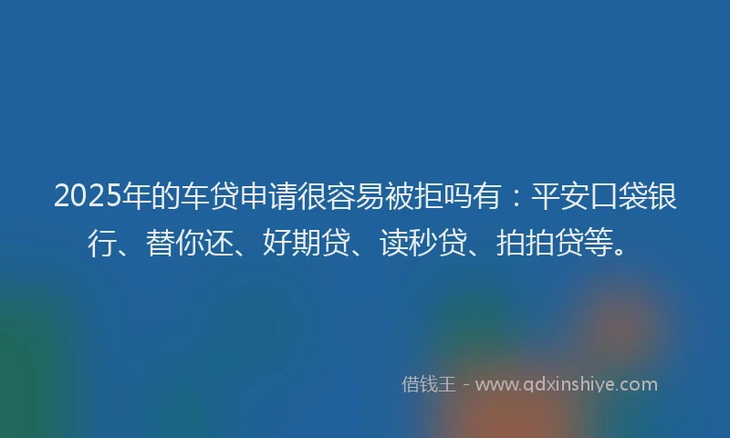 2025年的车贷申请很容易被拒吗有：平安口袋银行、替你还、好期贷、读秒贷、拍拍贷等。