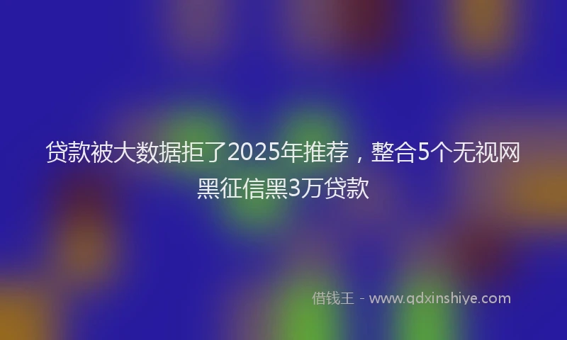 贷款被大数据拒了2025年推荐，整合5个无视网黑征信黑3万贷款