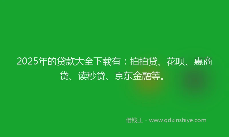 2025年的贷款大全下载有：拍拍贷、花呗、惠商贷、读秒贷、京东金融等。