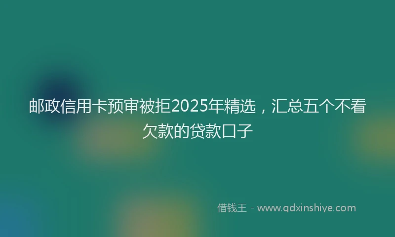 邮政信用卡预审被拒2025年精选，汇总五个不看欠款的贷款口子