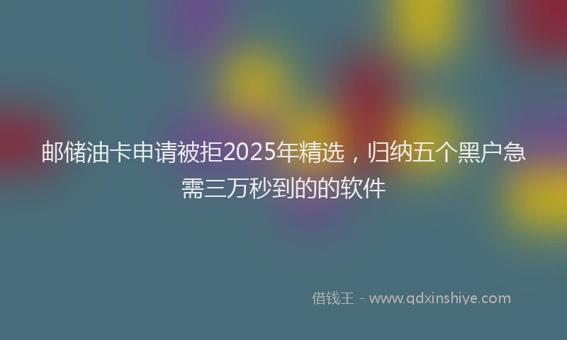 邮储油卡申请被拒2025年精选，归纳五个黑户急需三万秒到的的软件