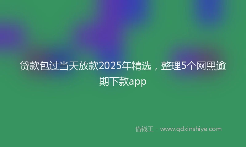 贷款包过当天放款2025年精选，整理5个网黑逾期下款app