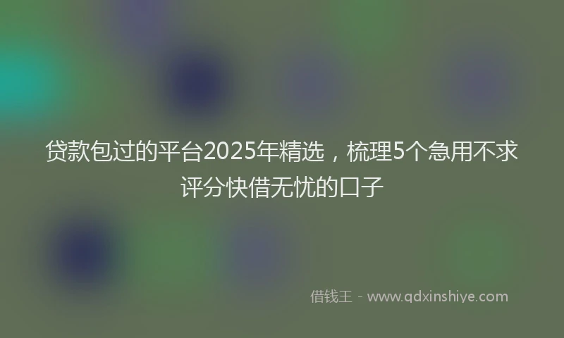 贷款包过的平台2025年精选，梳理5个急用不求评分快借无忧的口子