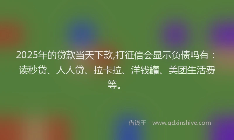2025年的贷款当天下款,打征信会显示负债吗有：读秒贷、人人贷、拉卡拉、洋钱罐、美团生活费等。