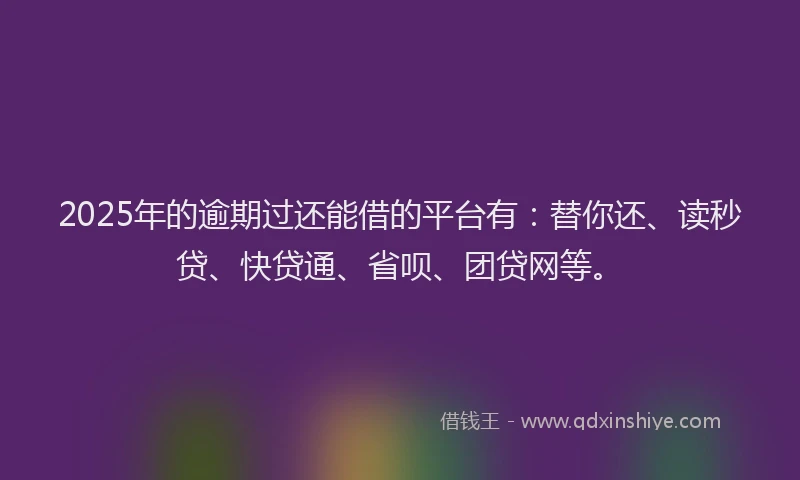 2025年的逾期过还能借的平台有：替你还、读秒贷、快贷通、省呗、团贷网等。