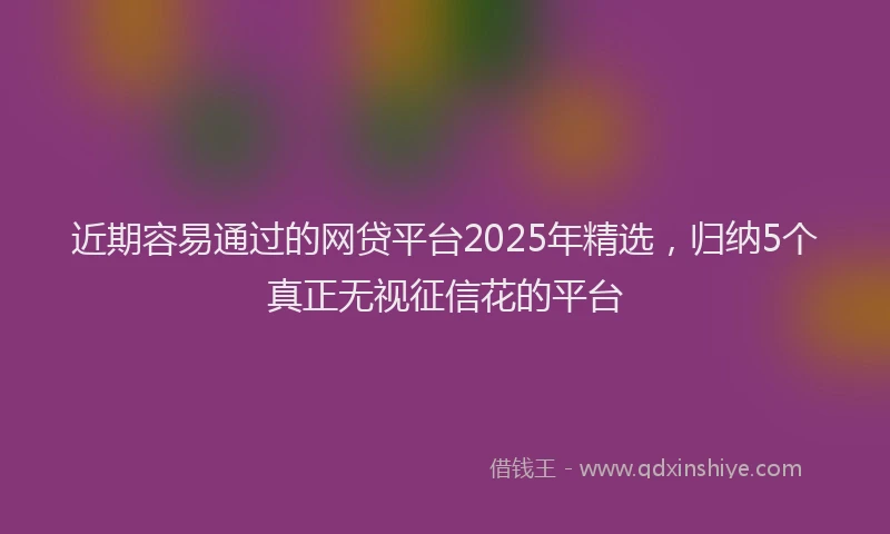 近期容易通过的网贷平台2025年精选，归纳5个真正无视征信花的平台
