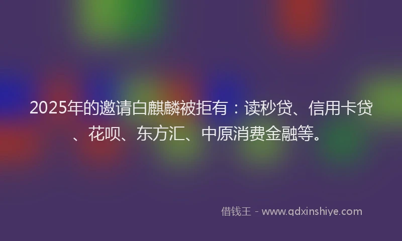 2025年的邀请白麒麟被拒有：读秒贷、信用卡贷、花呗、东方汇、中原消费金融等。