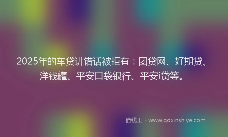 2025年的车贷讲错话被拒有：团贷网、好期贷、洋钱罐、平安口袋银行、平安i贷等。
