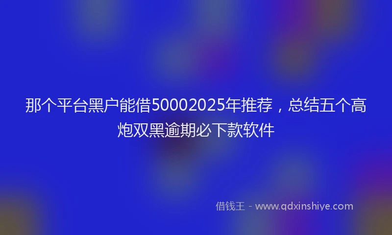那个平台黑户能借50002025年推荐，总结五个高炮双黑逾期必下款软件
