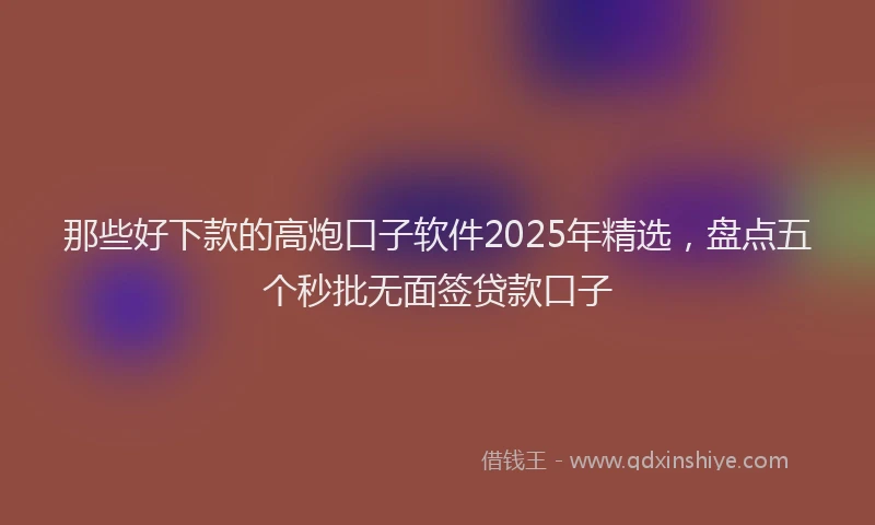 那些好下款的高炮口子软件2025年精选，盘点五个秒批无面签贷款口子