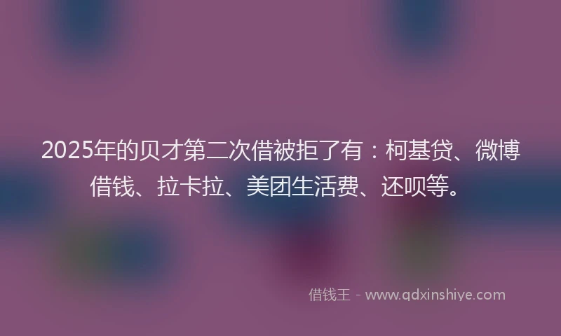 2025年的贝才第二次借被拒了有：柯基贷、微博借钱、拉卡拉、美团生活费、还呗等。