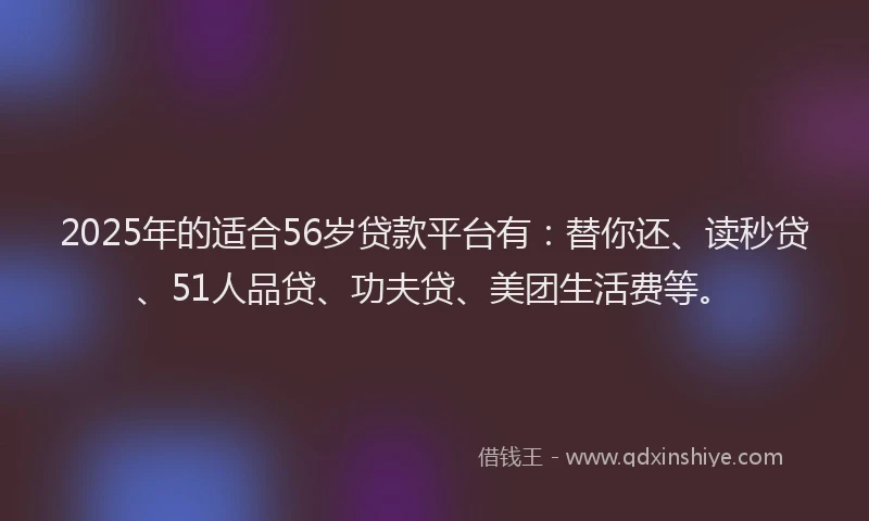 2025年的适合56岁贷款平台有：替你还、读秒贷、51人品贷、功夫贷、美团生活费等。