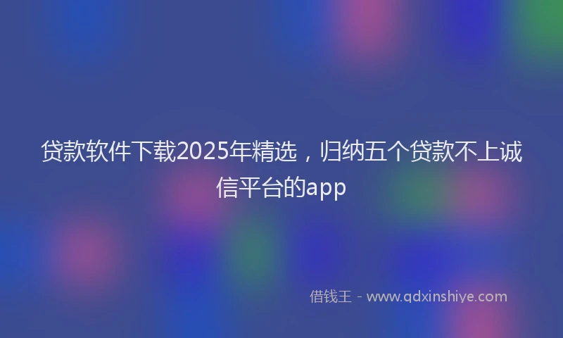 贷款软件下载2025年精选，归纳五个贷款不上诚信平台的app